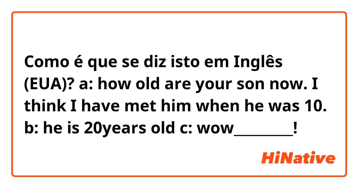 Como é que se diz isto em Inglês (EUA)? a: how old are your son now. I think I have met him when he was 10. b: he is 20years old c: wow_________!