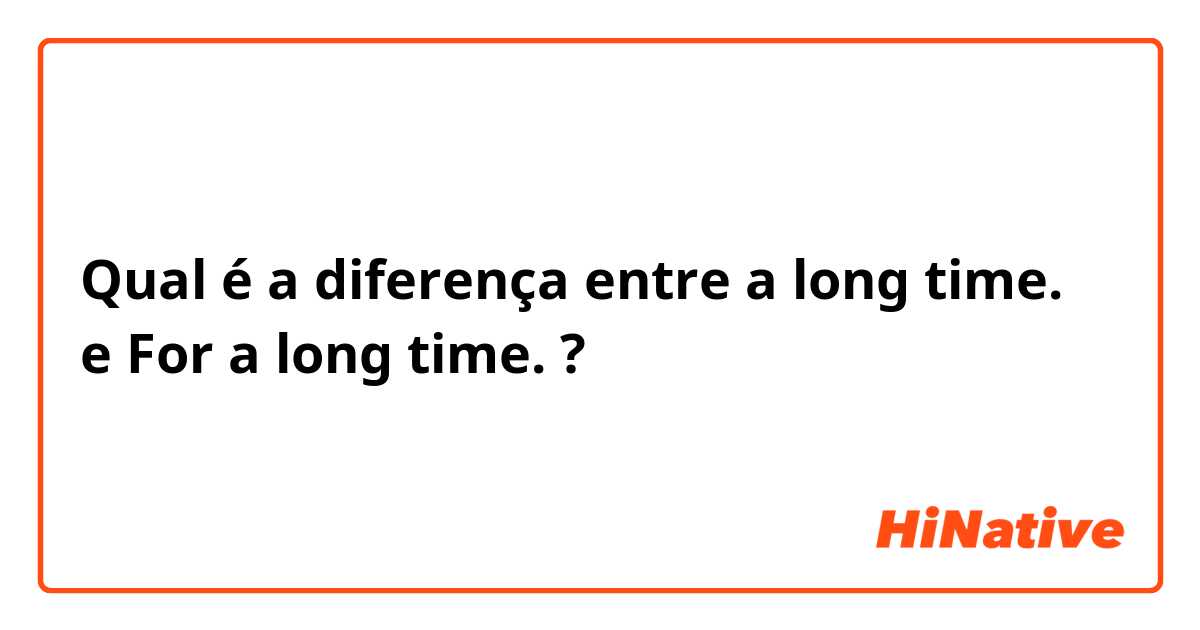 Qual é a diferença entre a long time. e For a long time. ?