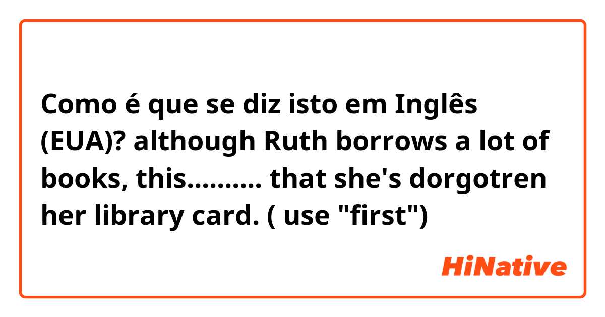 Como é que se diz isto em Inglês (EUA)? although Ruth borrows a lot of books, this.......... that she's dorgotren her library card. ( use "first")
