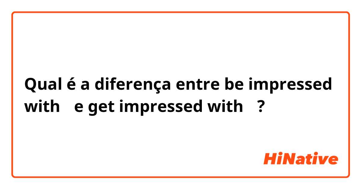 Qual é a diferença entre be impressed with〜 e get impressed with〜 ?