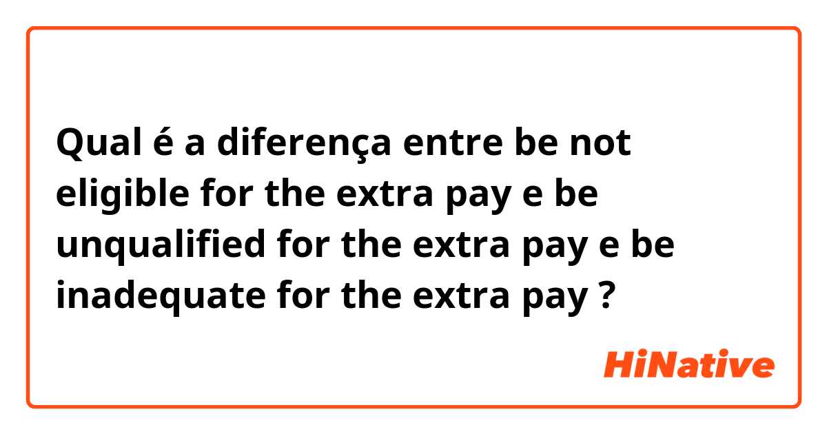 Qual é a diferença entre be not eligible for the extra pay e be unqualified for the extra pay e be inadequate for the extra pay ?