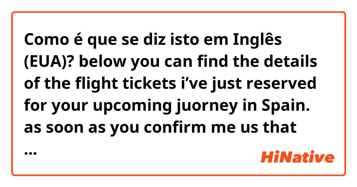 Como é que se diz isto em Inglês (EUA)? below you can find the details of the flight tickets i’ve just reserved for your upcoming juorney in Spain. as soon as you confirm me us that they are good also for you, i will confirm them to the travel agency and i will forward the tickets to you.