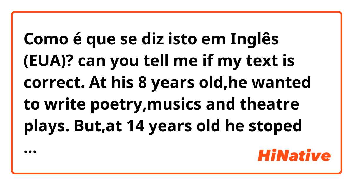 Como é que se diz isto em Inglês (EUA)? can you tell me if my text is correct. At his 8 years old,he wanted to write poetry,musics and theatre plays. But,at 14 years old he stoped school because he is dyslexic, he couldn’t read and write. 