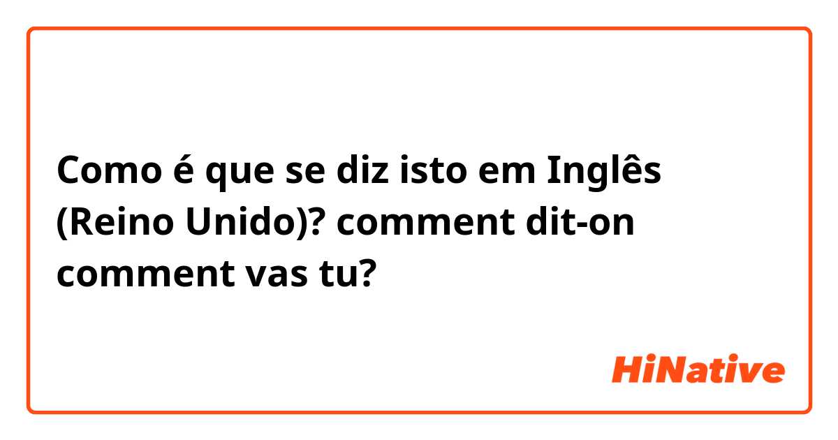 Como é que se diz isto em Inglês (Reino Unido)? comment dit-on comment vas tu?