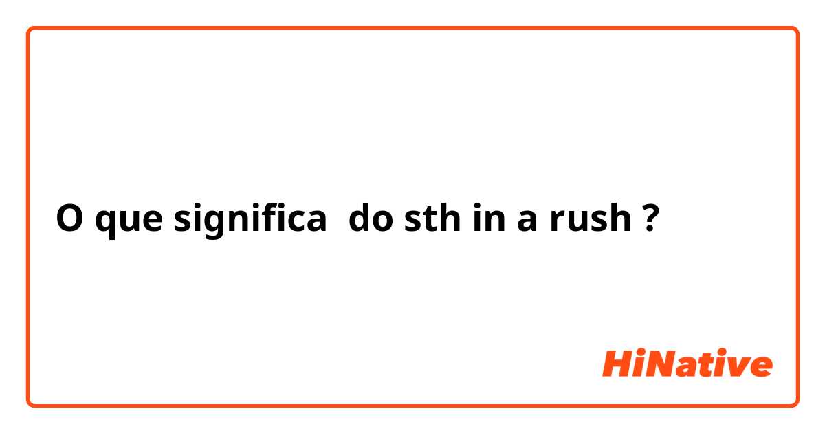 O que significa do sth in a rush?