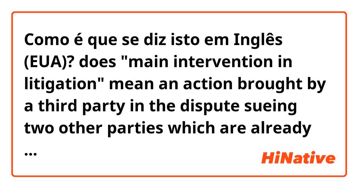 Como é que se diz isto em Inglês (EUA)? does "main intervention in litigation" mean an action brought by a third party in the dispute sueing two other parties which are already in the dispute for an object which is the subject of the dispute?