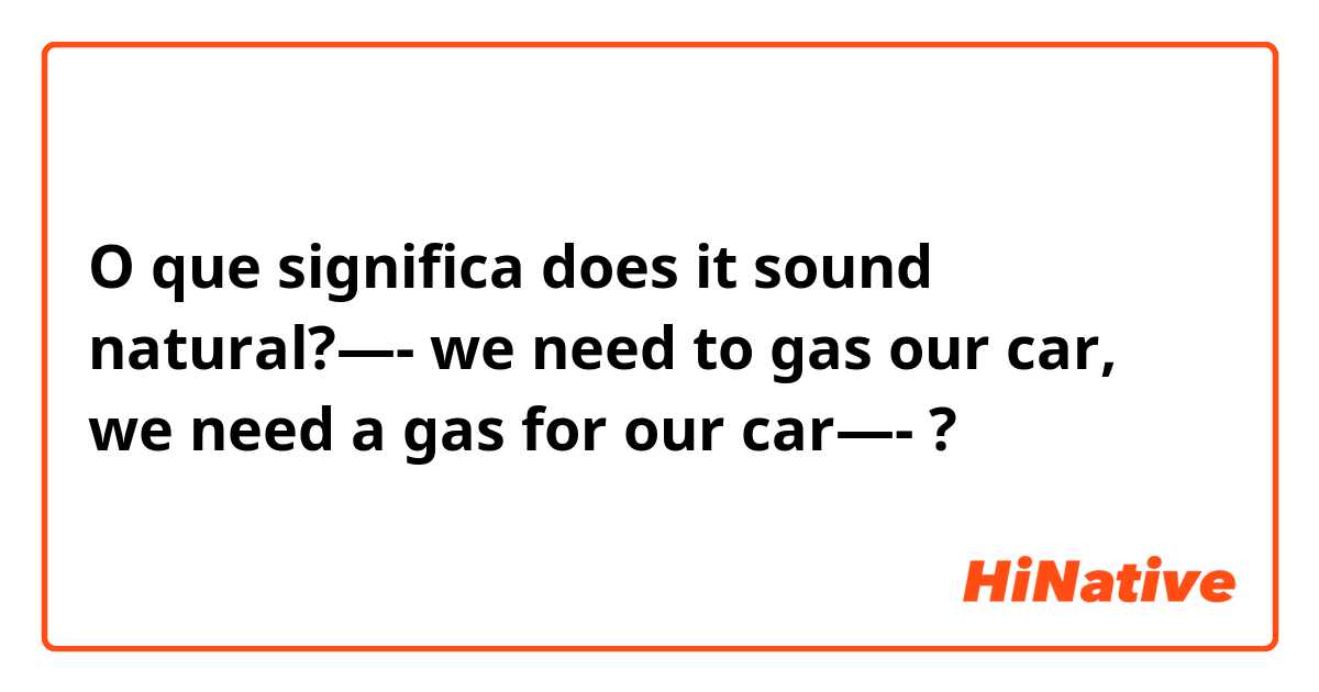 O que significa does it sound natural?—- we need to gas our car, we need a gas for our car—-?