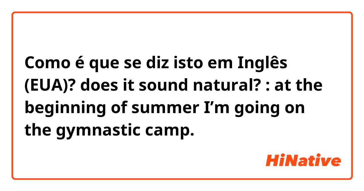 Como é que se diz isto em Inglês (EUA)? does it sound natural? : at the beginning of summer I’m going on the gymnastic camp.