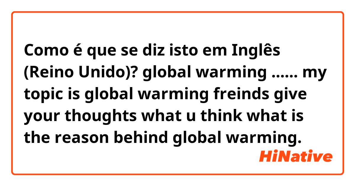 Como é que se diz isto em Inglês (Reino Unido)? global warming ...... my topic is global warming freinds give your thoughts what u think what is the reason behind global warming.