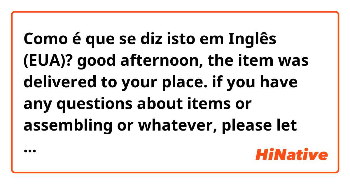 Como é que se diz isto em Inglês (EUA)? good afternoon, the item was delivered to your place. if you have any questions about items or assembling or whatever, please let me know