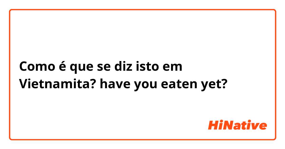 Como é que se diz isto em Vietnamita? have you eaten yet?