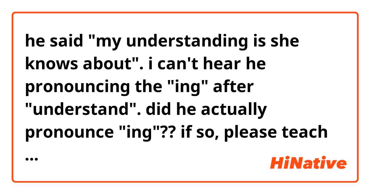 he said "my understanding is she knows about". 
i can't hear he pronouncing the "ing" after "understand".

did he actually pronounce "ing"??
if so, please teach me how to pronounce like him! i really can't hear the ing.