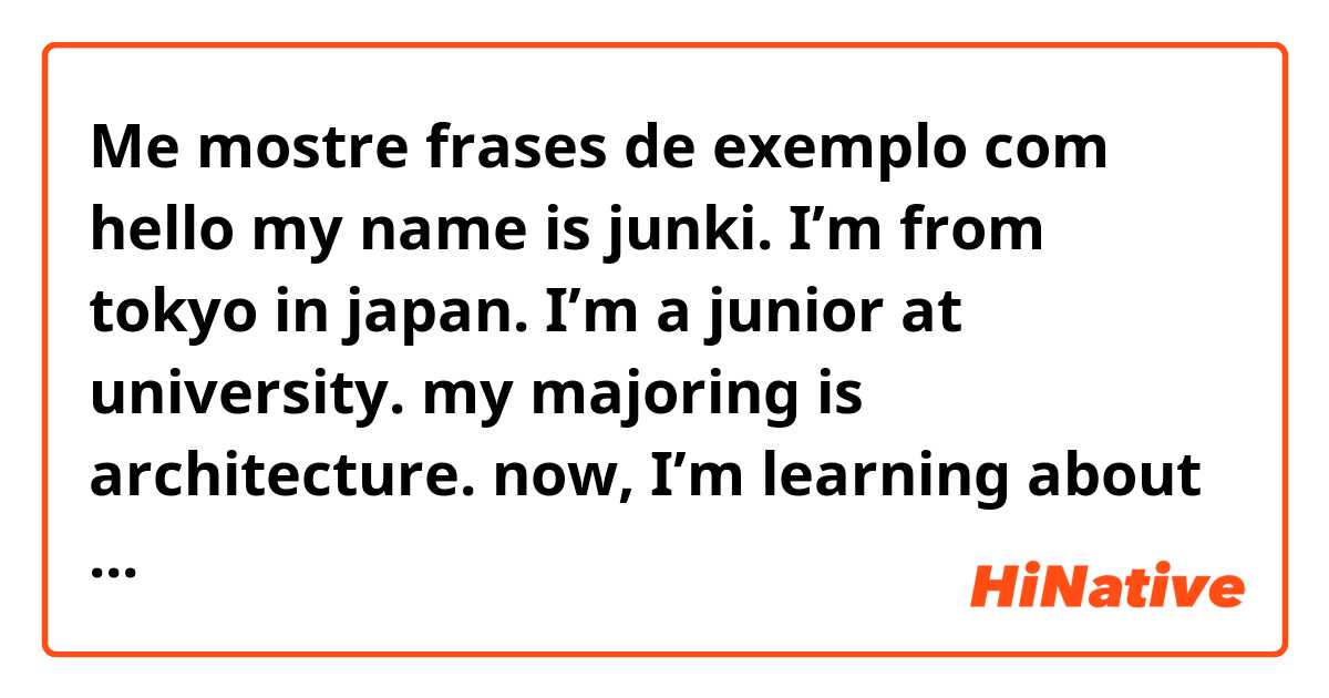 Me mostre frases de exemplo com hello my name is junki. 
I’m from tokyo in japan. 
I’m a junior at university. my majoring is architecture. now, I’m learning about ventilation, thermal insulation, plumbing and so many..
