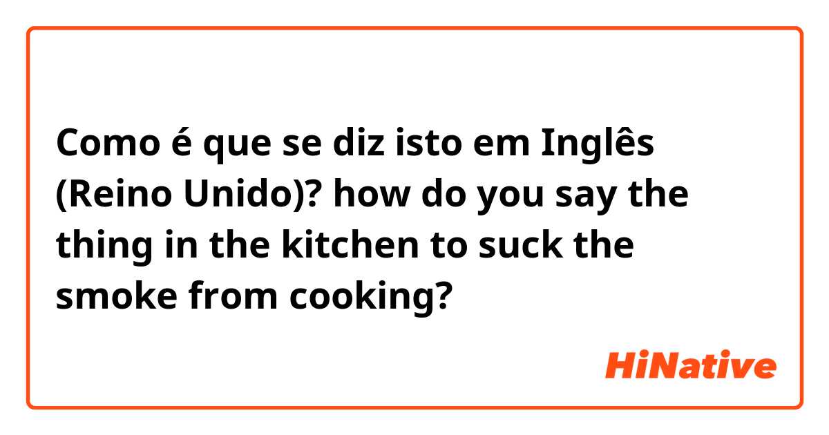 Como é que se diz isto em Inglês (Reino Unido)? how do you say the thing in the kitchen to suck the smoke from cooking?