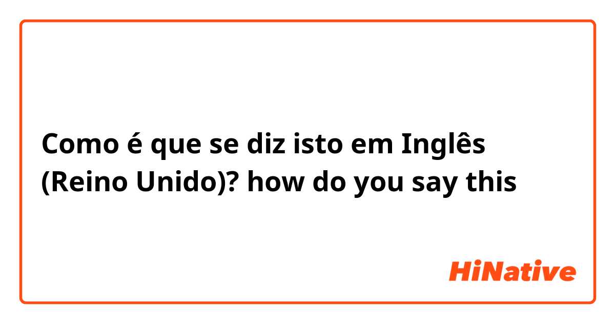 Como é que se diz isto em Inglês (Reino Unido)? how do you say this？