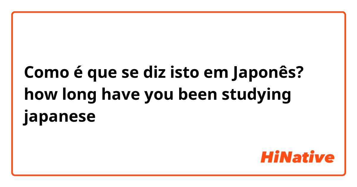 Como é que se diz isto em Japonês? how long have you been studying japanese 