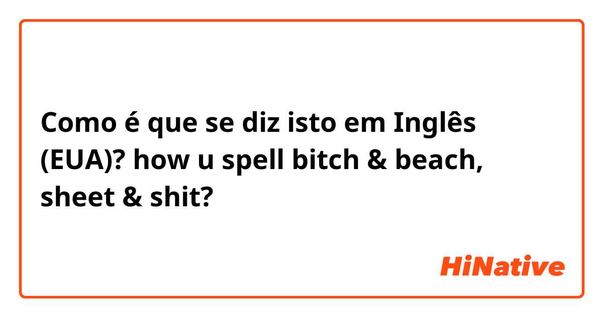 Como é que se diz isto em Inglês (EUA)? how u spell bitch & beach, sheet & shit?
