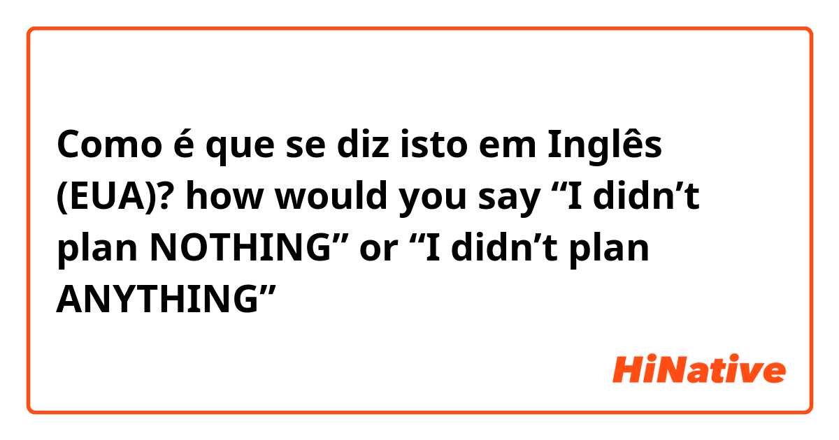 Como é que se diz isto em Inglês (EUA)? how would you say “I didn’t plan NOTHING” or “I didn’t plan ANYTHING”
