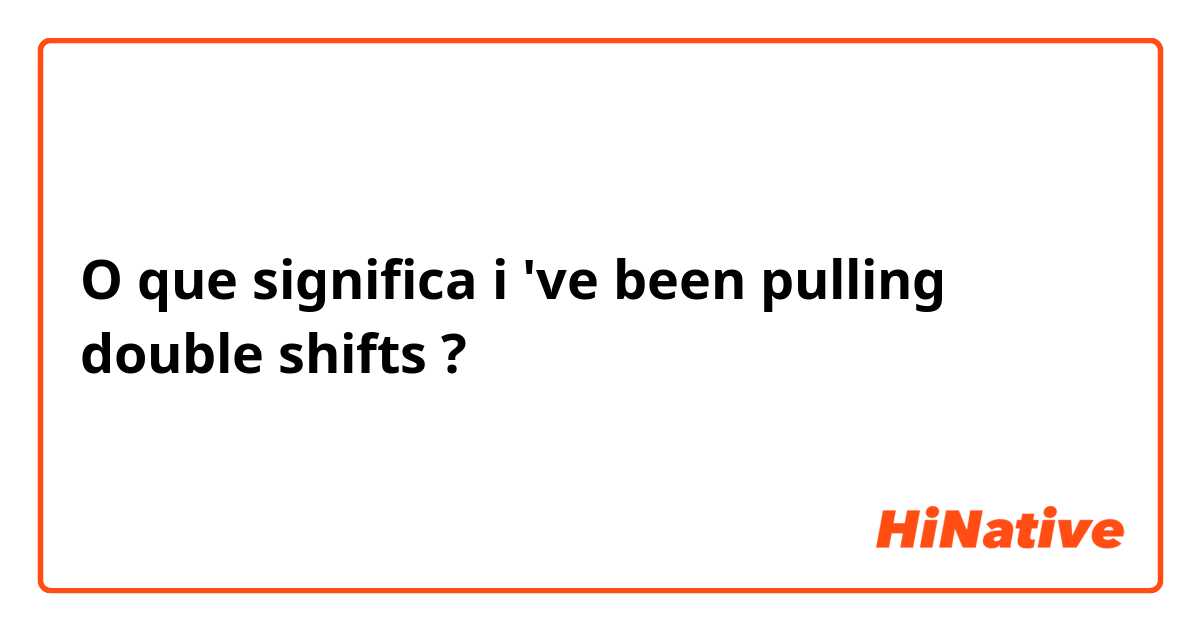 O que significa i 've been pulling double shifts ?