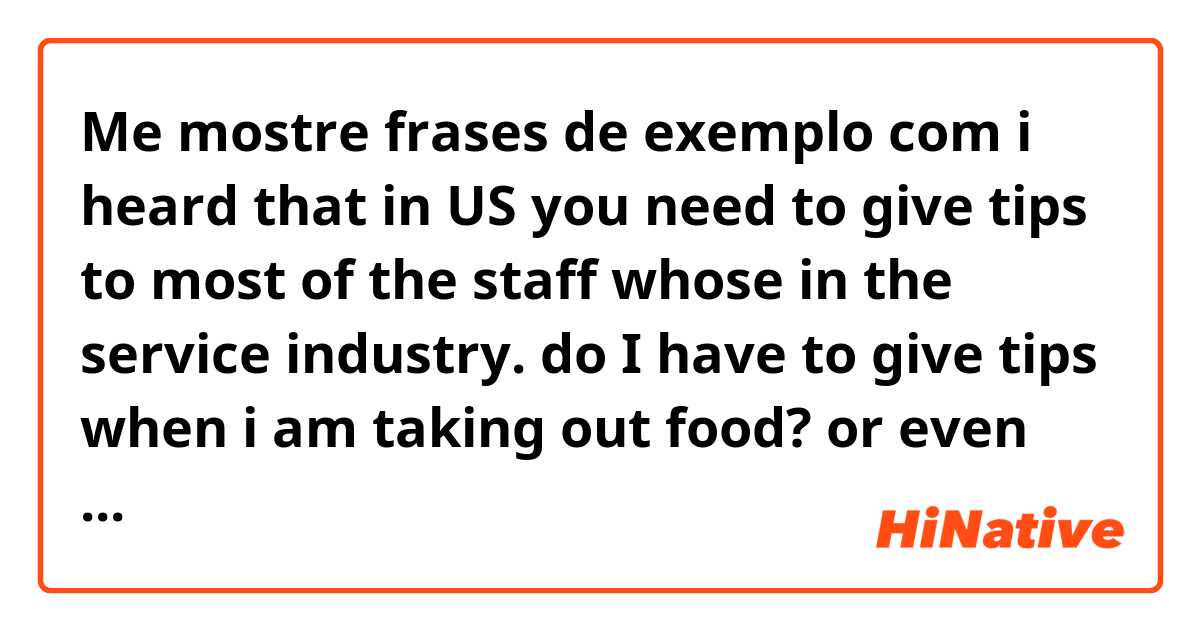 Me mostre frases de exemplo com i heard that in US you need to give tips to most of the staff whose in the service industry.  do I have to give tips when i am taking out food? or even the hotel front when checking out?.