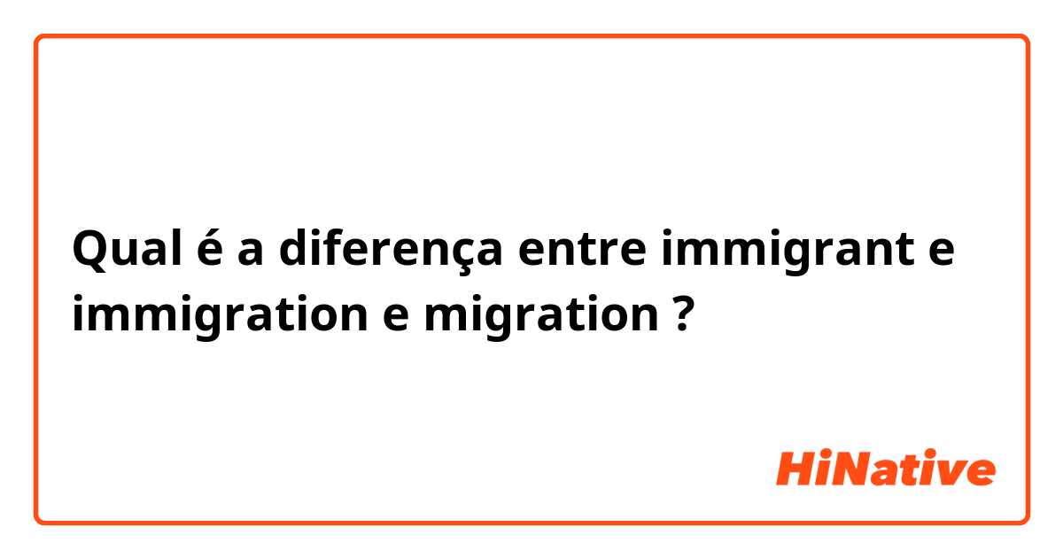 Qual é a diferença entre immigrant e immigration e migration ?