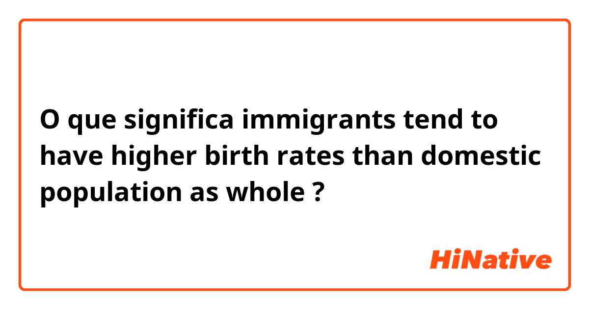 O que significa immigrants tend to have higher birth rates than domestic population as whole ?