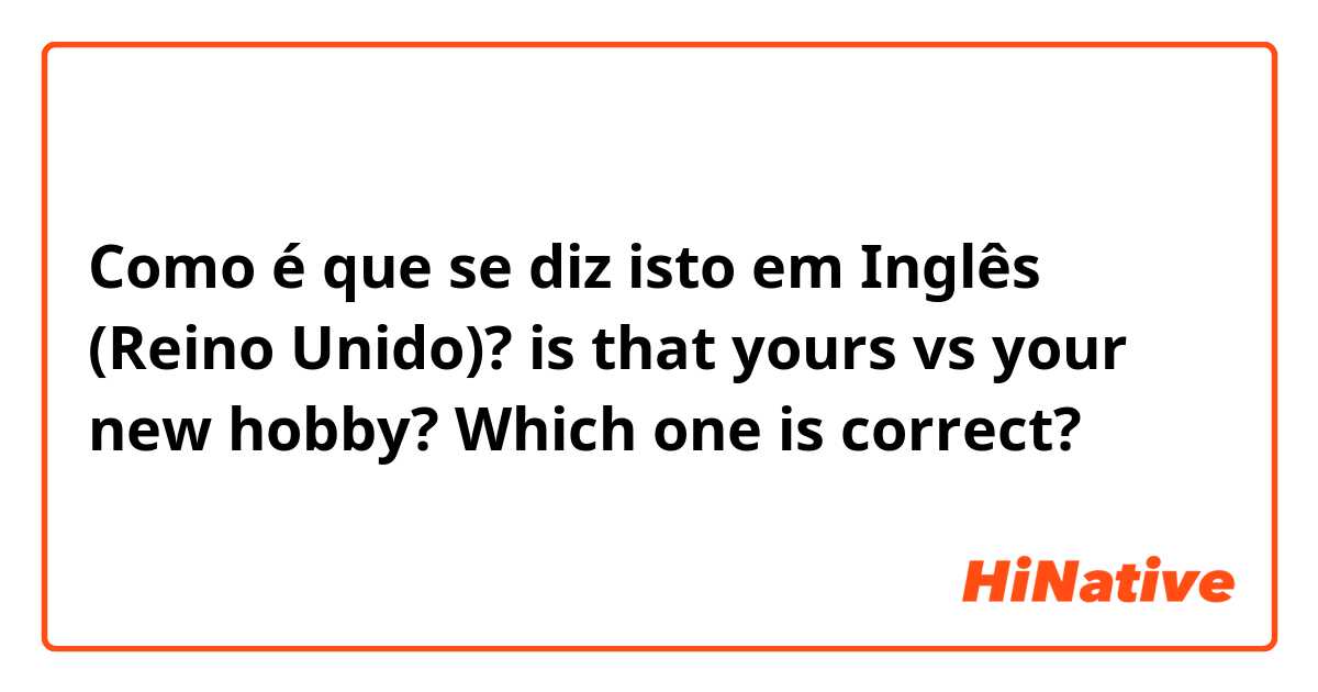Como é que se diz isto em Inglês (Reino Unido)? is that yours vs your new hobby? Which one is correct?