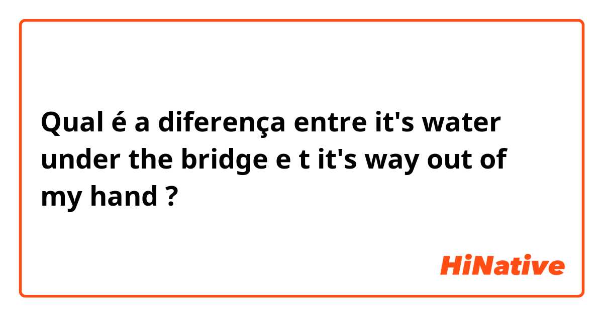 Qual é a diferença entre it's water under the bridge e t
it's way out of my hand ?