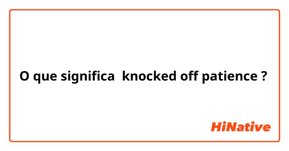 O que significa knocked off patience?