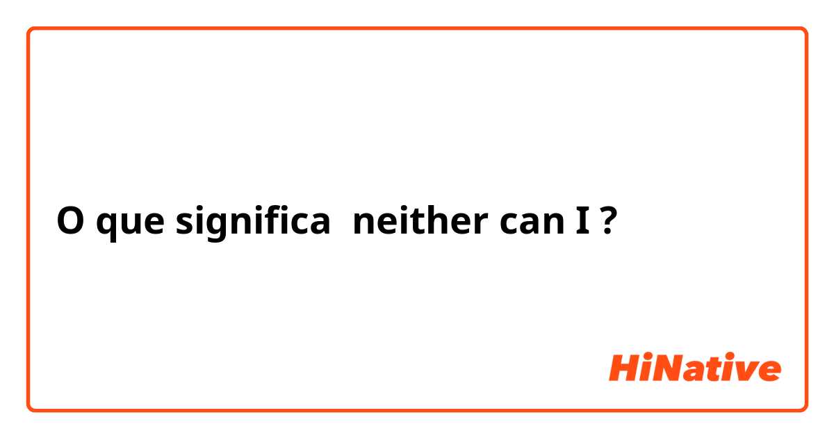 O que significa neither can I ?