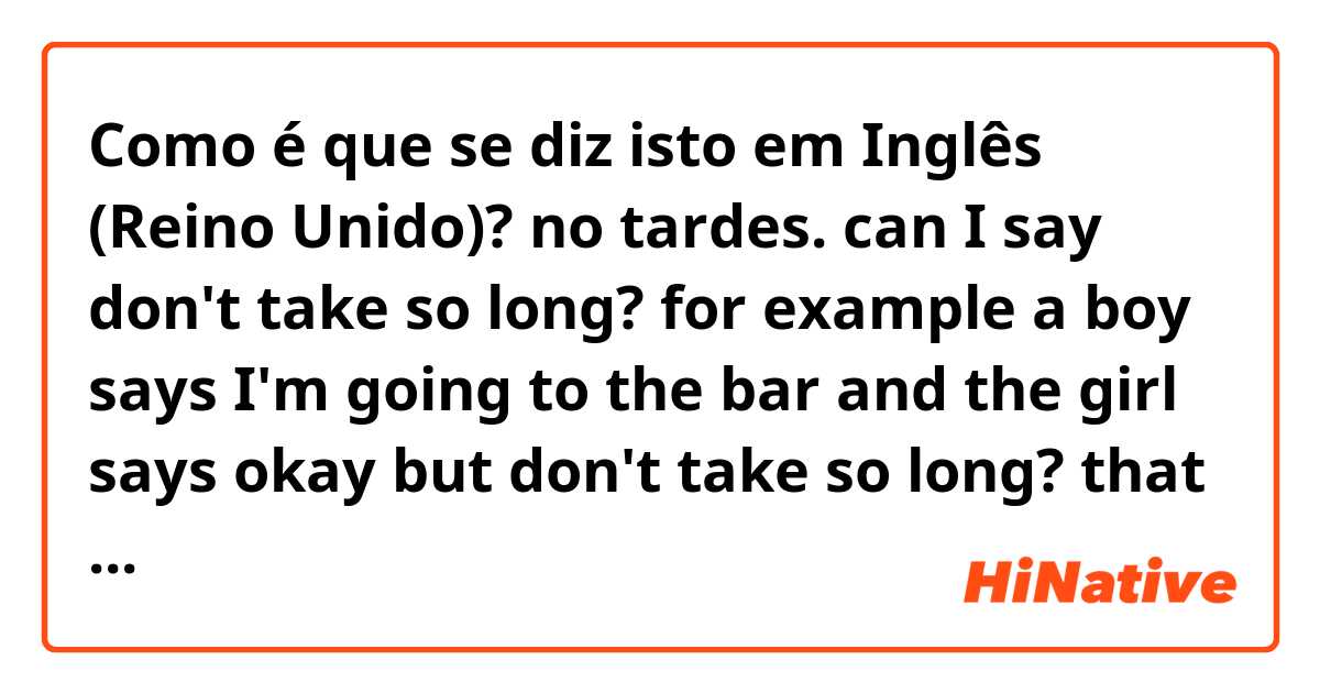 Como é que se diz isto em Inglês (Reino Unido)? no tardes. can I say don't take so long? for example a boy says I'm going to the bar and the girl says okay but don't take so long? that is correct? there is another better way to say it?