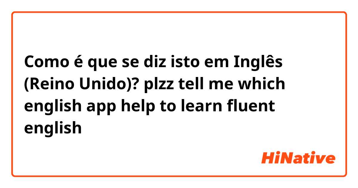 Como é que se diz isto em Inglês (Reino Unido)? plzz tell me which english app help to learn fluent english