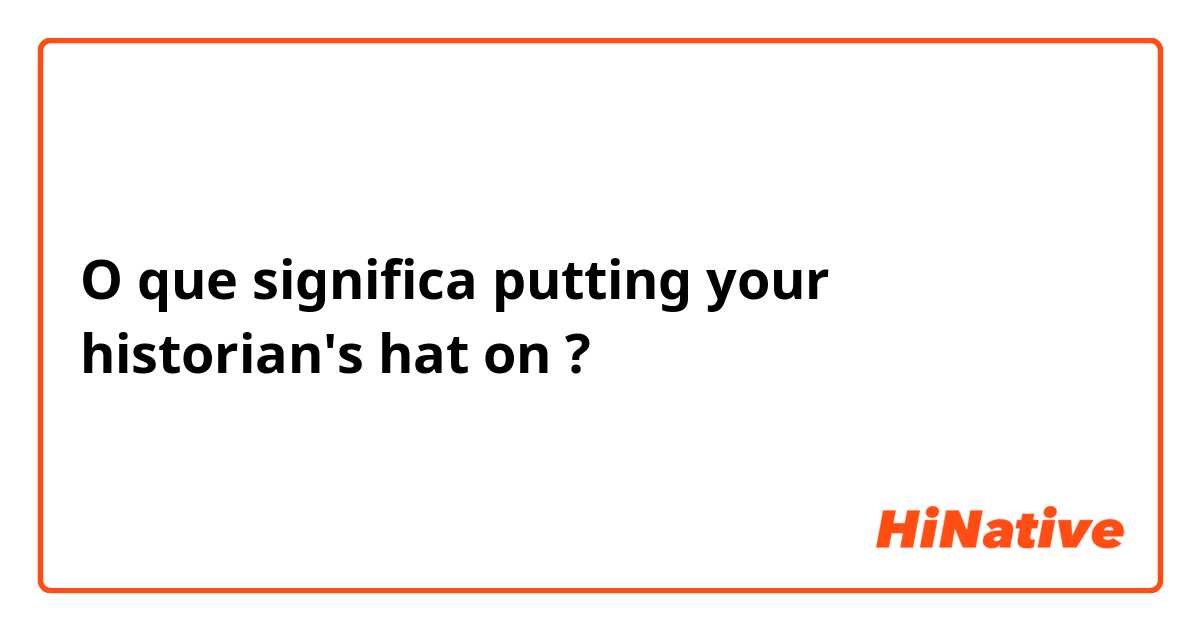 O que significa putting your historian's hat on?