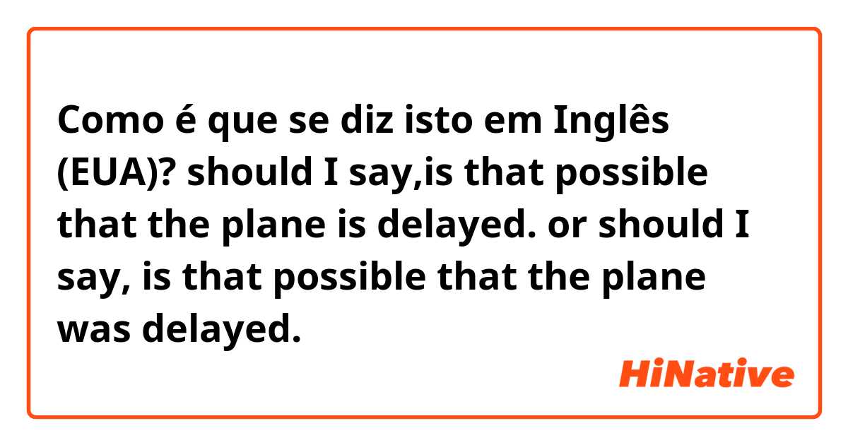 Como é que se diz isto em Inglês (EUA)? should I say,is that possible that the plane is delayed. or should I say, is that possible that the plane was delayed.