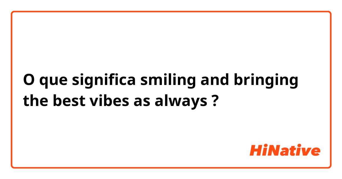 O que significa smiling and bringing the best vibes as always?