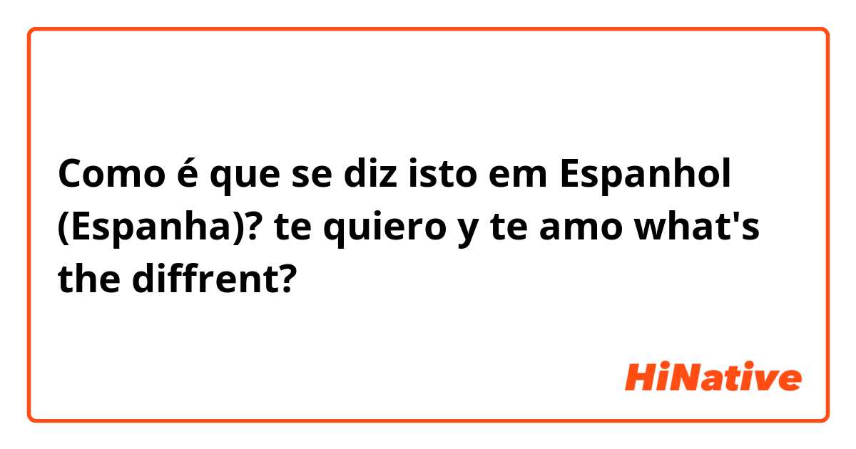 Como é que se diz isto em Espanhol (Espanha)? te quiero y te amo what's the diffrent?