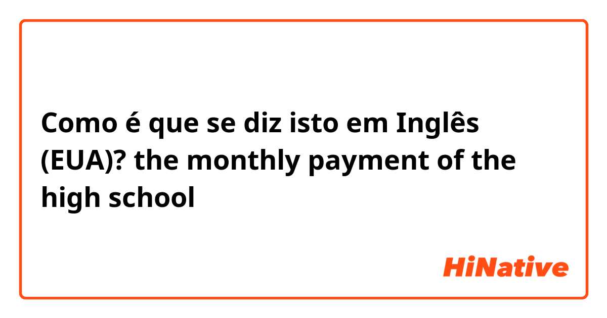 Como é que se diz isto em Inglês (EUA)? the monthly payment of the high school
