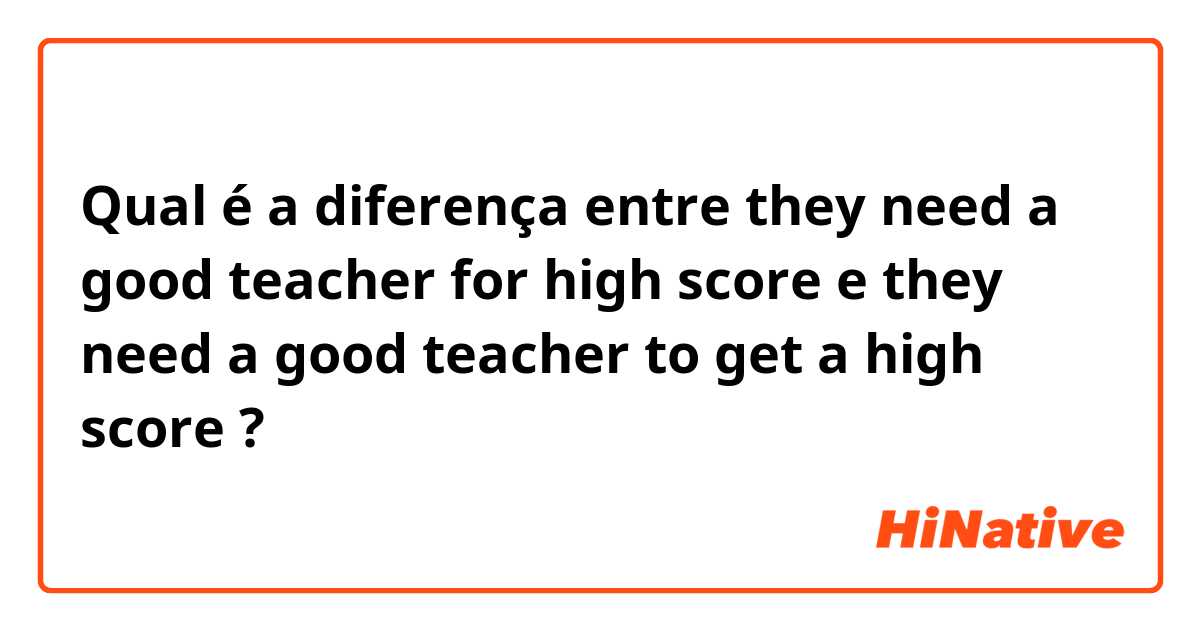 Qual é a diferença entre they need a good teacher for high score e they need a good teacher to get a high score ?