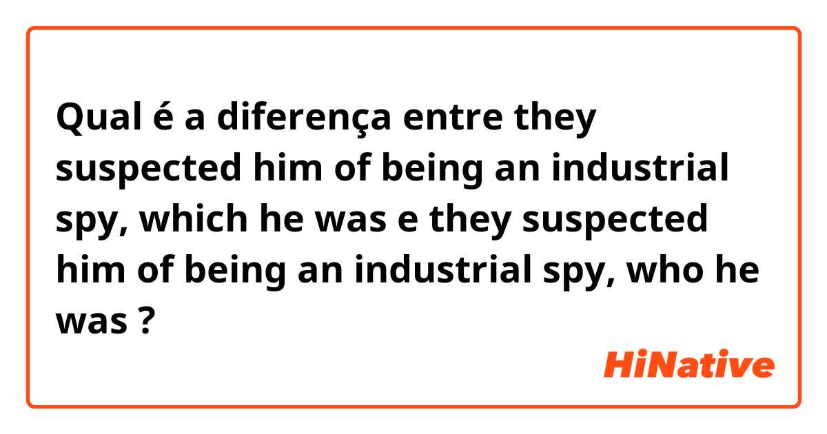 Qual é a diferença entre they suspected him of being an industrial spy, which he was e they suspected him of being an industrial spy, who he was ?