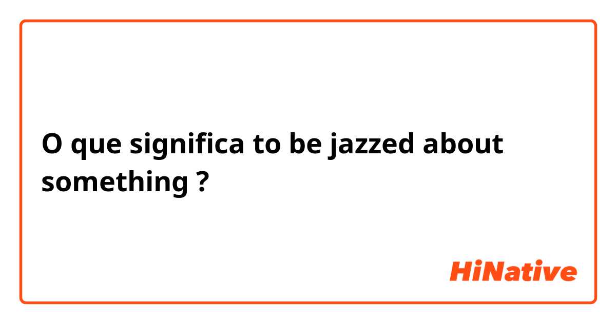 O que significa to be jazzed about something?