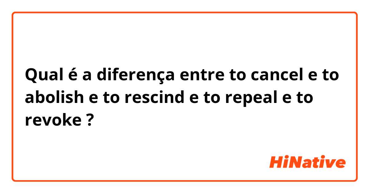 Qual é a diferença entre to cancel e to abolish e to rescind e to repeal e to revoke ?
