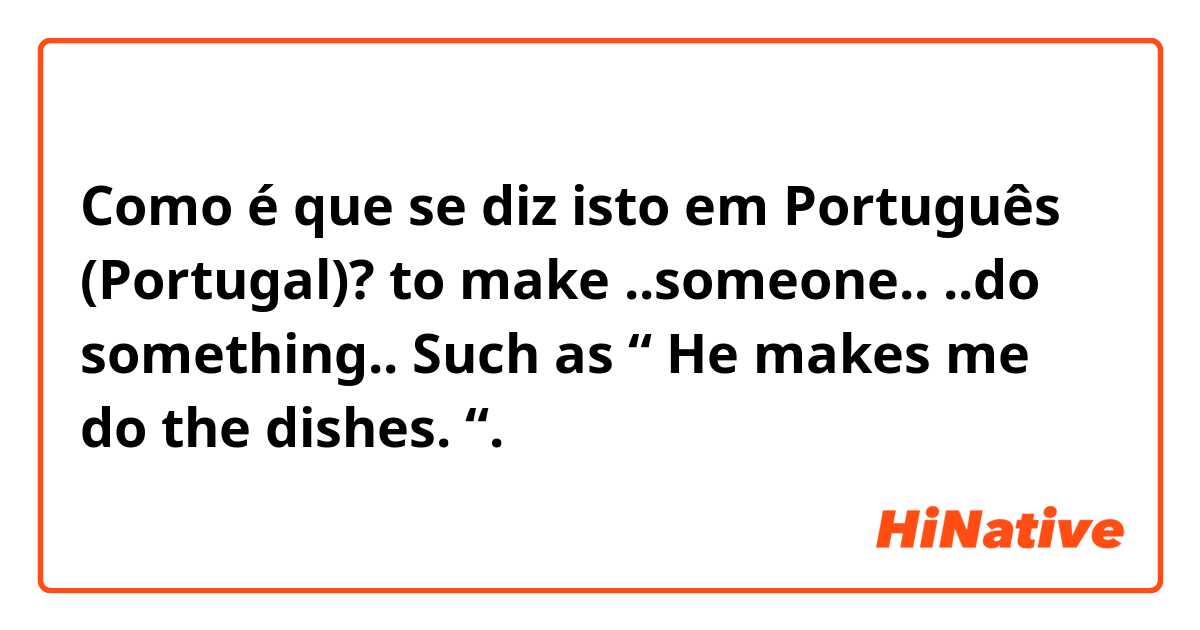 Como é que se diz isto em Português (Portugal)? to make ..someone.. ..do something.. Such as “ He makes me do the dishes. “.