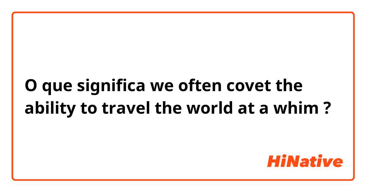 O que significa we often covet the ability to travel  the world at a whim?