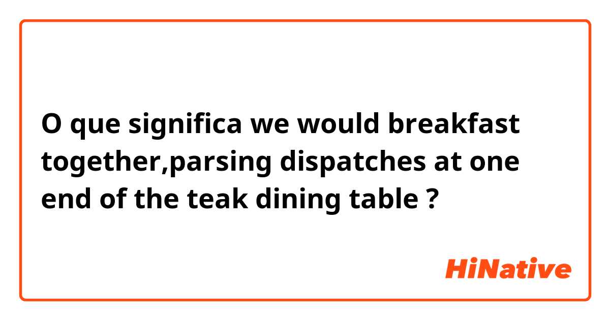 O que significa we would breakfast together,parsing dispatches at one end of the teak dining table?