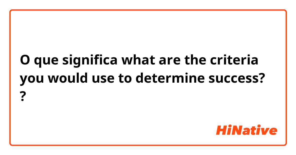 O que significa what are the criteria you would use to determine success??
