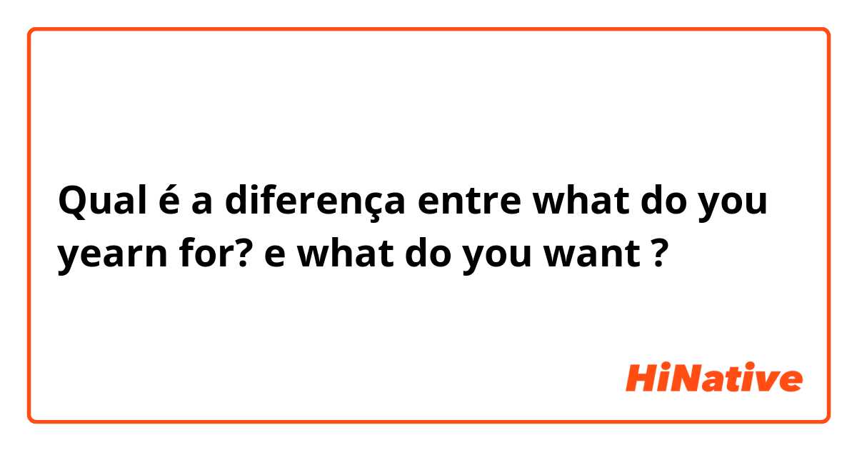 Qual é a diferença entre what do you yearn for? e what do you want ?