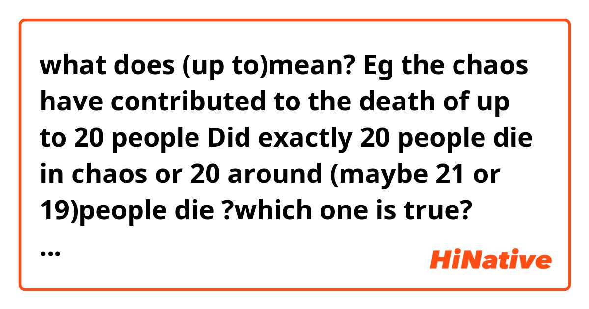 what does (up to)mean?
Eg the chaos have contributed to the death of up to 20 people 
Did exactly 20 people die in chaos or 20 around (maybe 21 or 19)people die ?which one is true?
Thanks in advance 