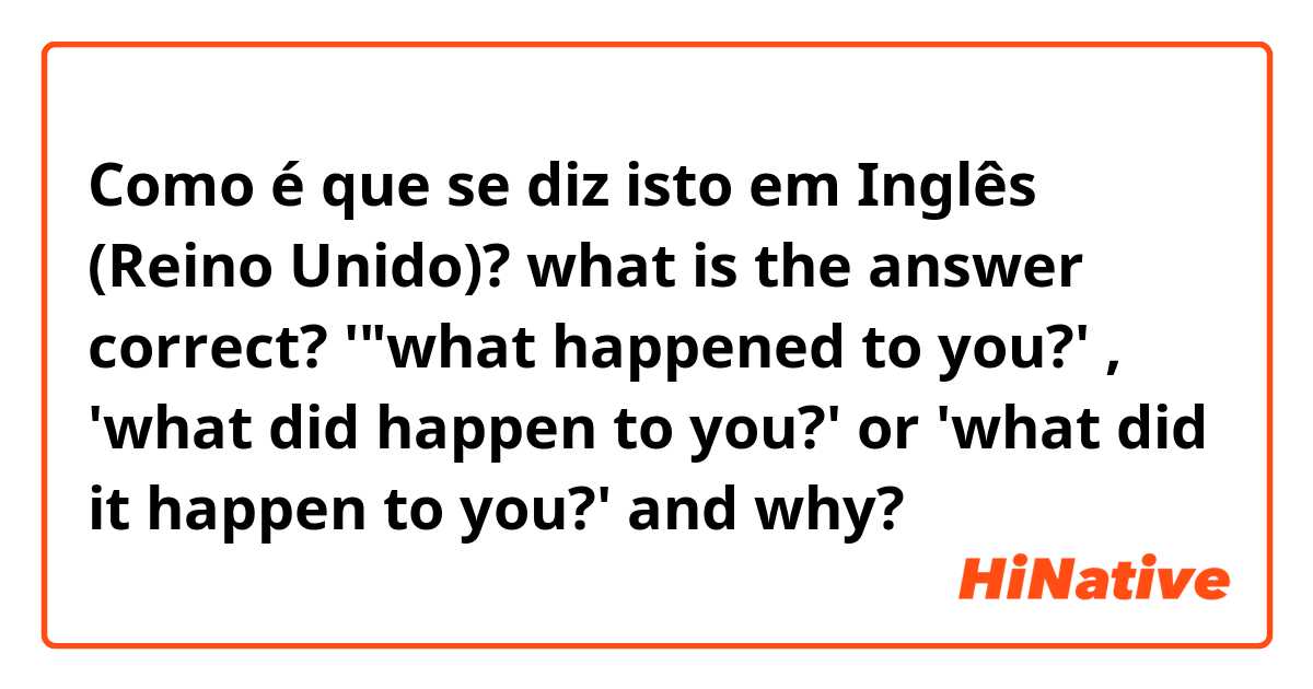 Como é que se diz isto em Inglês (Reino Unido)? what is the answer correct? '"what happened to you?' , 'what did happen to you?' or 'what did it happen to you?' and why?