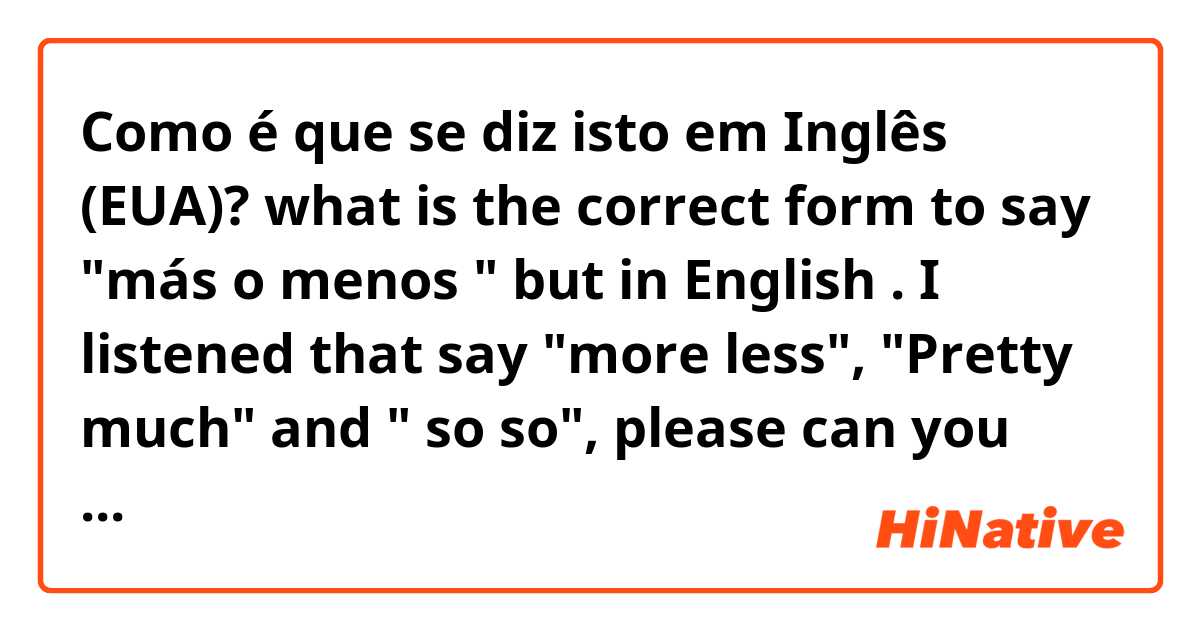 Como é que se diz isto em Inglês (EUA)? what is the correct form to say "más o menos " but in English . I listened that say "more less", "Pretty much" and " so so", please can you tell me what is the correct or if you know other form 