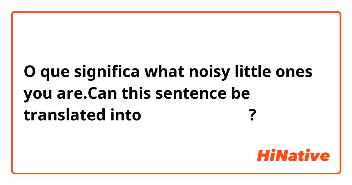 O que significa what noisy little ones you are.Can this sentence be translated into你们这些吵闹的小家伙？?